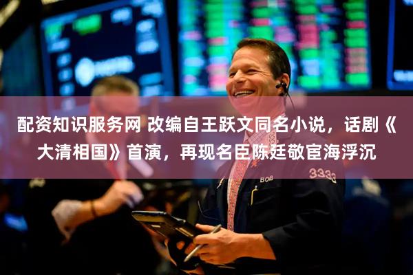 配资知识服务网 改编自王跃文同名小说，话剧《大清相国》首演，再现名臣陈廷敬宦海浮沉