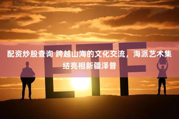 配资炒股查询 跨越山海的文化交流，海派艺术集结亮相新疆泽普