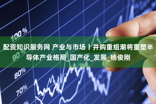 配资知识服务网 产业与市场丨并购重组潮将重塑半导体产业格局_国产化_发展_杨俊刚