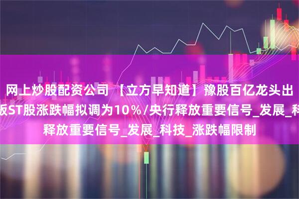 网上炒股配资公司 【立方早知道】豫股百亿龙头出手并购/沪深主板ST股涨跌幅拟调为10％/央行释放重要信号_发展_科技_涨跌幅限制