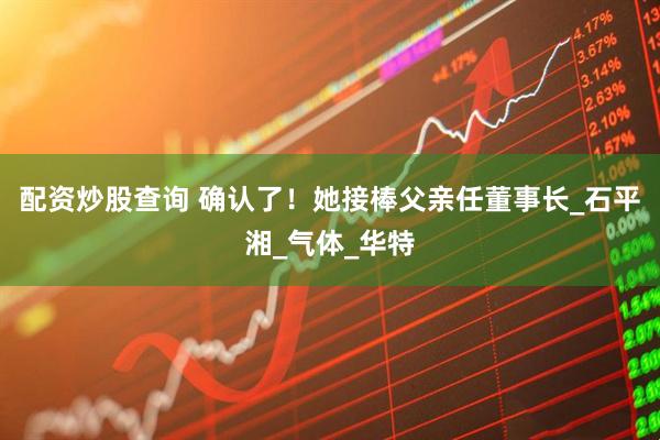 配资炒股查询 确认了！她接棒父亲任董事长_石平湘_气体_华特