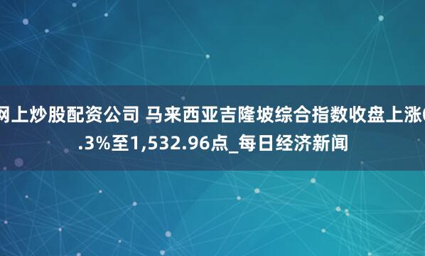 网上炒股配资公司 马来西亚吉隆坡综合指数收盘上涨0.3%至1,532.96点_每日经济新闻