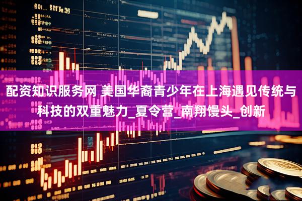 配资知识服务网 美国华裔青少年在上海遇见传统与科技的双重魅力_夏令营_南翔馒头_创新
