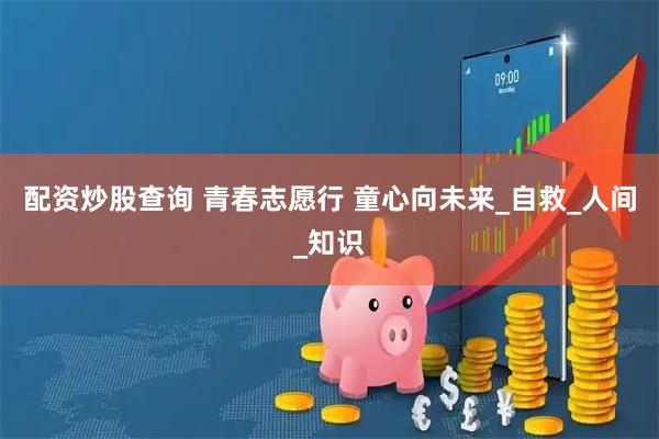 配资炒股查询 青春志愿行 童心向未来_自救_人间_知识
