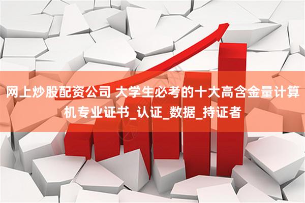 网上炒股配资公司 大学生必考的十大高含金量计算机专业证书_认证_数据_持证者