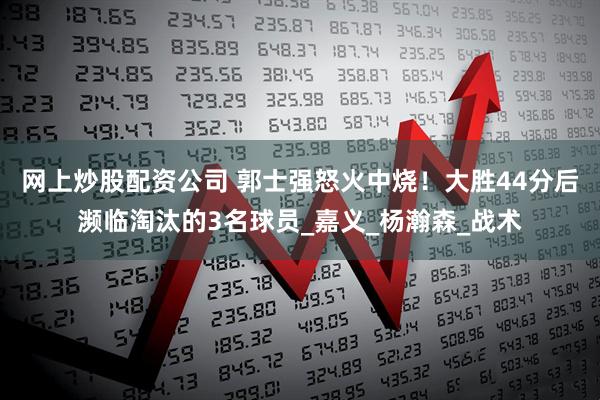 网上炒股配资公司 郭士强怒火中烧！大胜44分后濒临淘汰的3名球员_嘉义_杨瀚森_战术