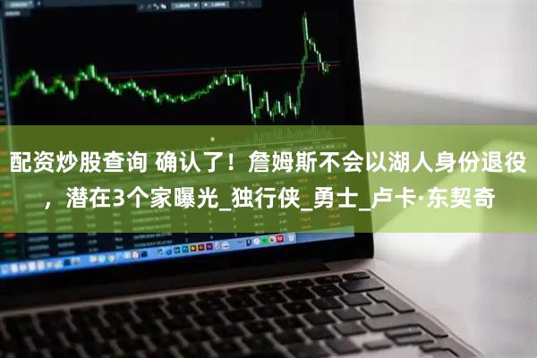 配资炒股查询 确认了！詹姆斯不会以湖人身份退役，潜在3个家曝光_独行侠_勇士_卢卡·东契奇
