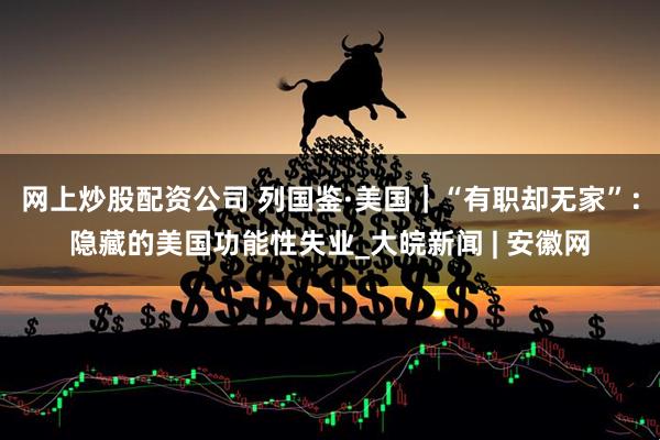 网上炒股配资公司 列国鉴·美国｜“有职却无家”：隐藏的美国功能性失业_大皖新闻 | 安徽网