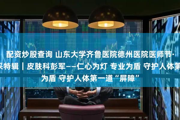 配资炒股查询 山东大学齐鲁医院德州医院医师节·德医医者风采特辑｜皮肤科彭军——仁心为灯 专业为盾 守护人体第一道“屏障”