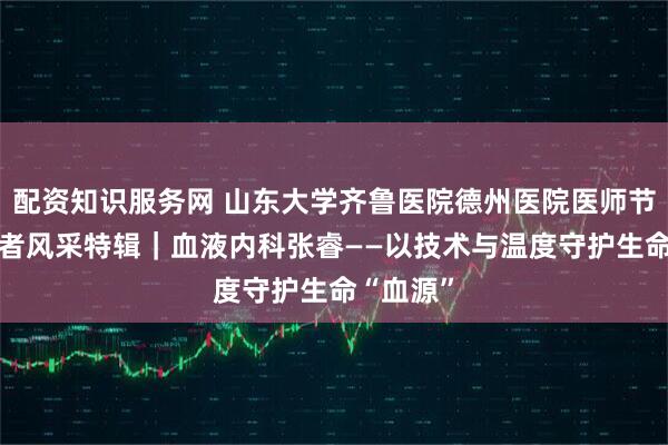 配资知识服务网 山东大学齐鲁医院德州医院医师节·德医医者风采特辑｜血液内科张睿——以技术与温度守护生命“血源”