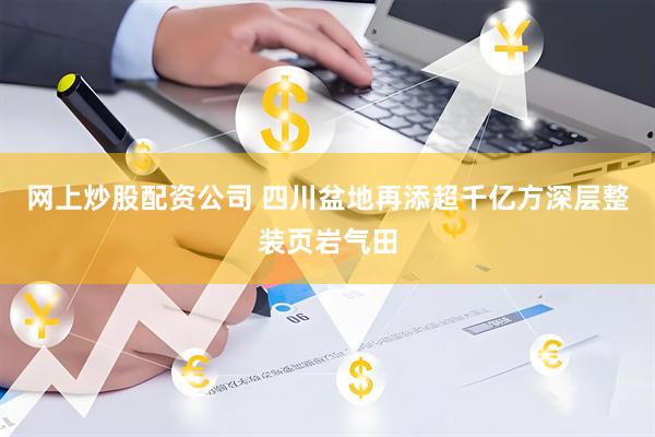 网上炒股配资公司 四川盆地再添超千亿方深层整装页岩气田