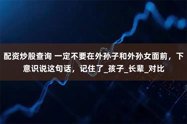 配资炒股查询 一定不要在外孙子和外孙女面前，下意识说这句话，记住了_孩子_长辈_对比