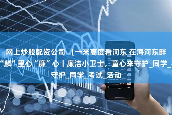 网上炒股配资公司 【一米高度看河东 在海河东畔发现美】“麟”里心“廉”心｜廉洁小卫士，童心来守护_同学_考试_活动