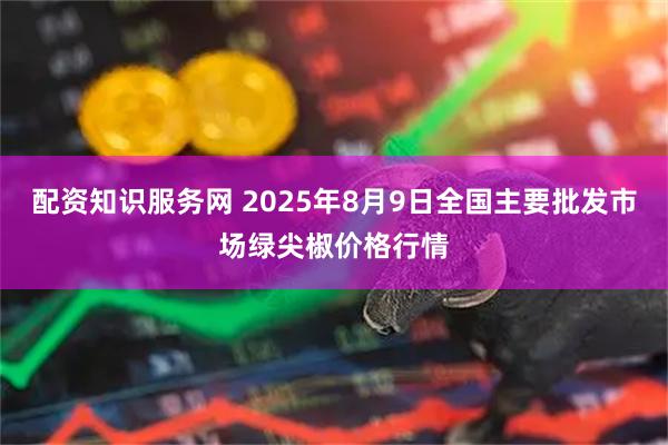 配资知识服务网 2025年8月9日全国主要批发市场绿尖椒价格行情