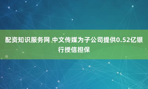配资知识服务网 中文传媒为子公司提供0.52亿银行授信担保