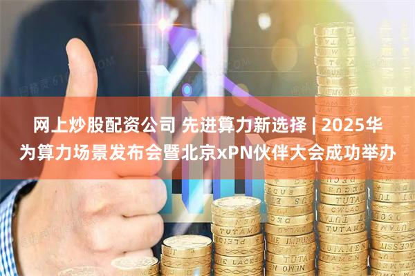 网上炒股配资公司 先进算力新选择 | 2025华为算力场景发布会暨北京xPN伙伴大会成功举办
