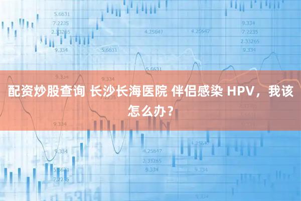 配资炒股查询 长沙长海医院 伴侣感染 HPV，我该怎么办？