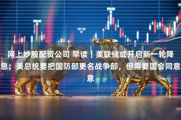 网上炒股配资公司 早读｜美联储或开启新一轮降息；美总统要把国防部更名战争部，但需要国会同意