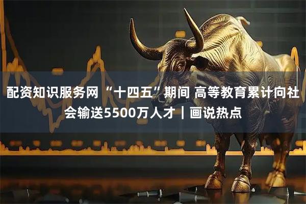 配资知识服务网 “十四五”期间 高等教育累计向社会输送5500万人才｜画说热点