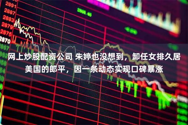 网上炒股配资公司 朱婷也没想到，卸任女排久居美国的郎平，因一条动态实现口碑暴涨