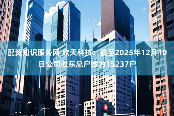 配资知识服务网 欣天科技：截至2025年12月10日公司股东总户数为15237户