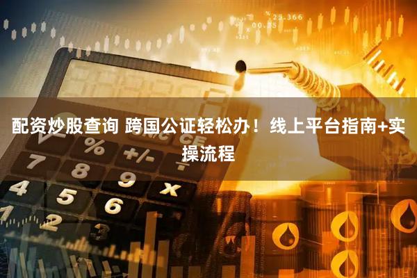 配资炒股查询 跨国公证轻松办！线上平台指南+实操流程