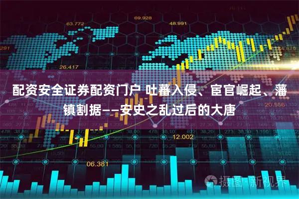 配资安全证券配资门户 吐蕃入侵、宦官崛起、藩镇割据——安史之乱过后的大唐